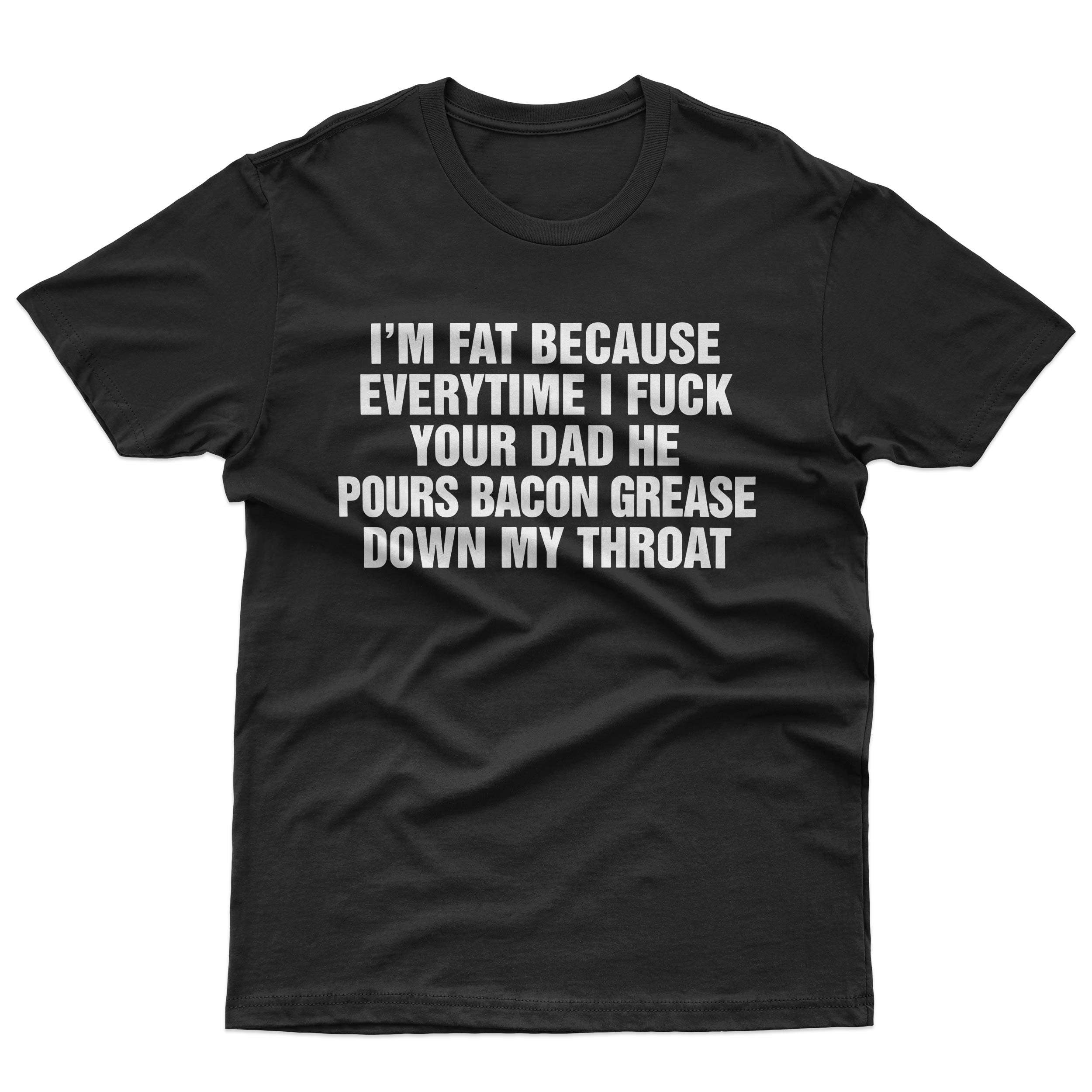 I'M FAT BECAUSE EVERYTIME I FUCK YOUR DAD HE POURED BACON GREASE DOWN MY THROAT T-Shirt